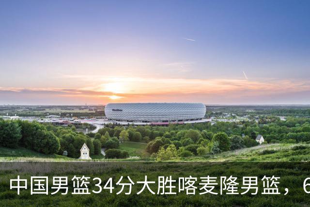中国男篮34分大胜喀麦隆男篮，6人得分上双，贺希宁找回状态，庞峥麟成为最大亮点，焦泊乔内线迎来爆发